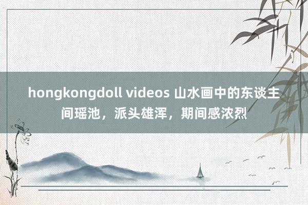 hongkongdoll videos 山水画中的东谈主间瑶池，派头雄浑，期间感浓烈