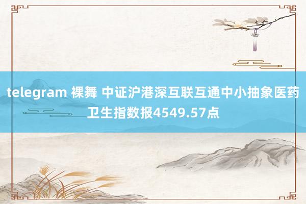 telegram 裸舞 中证沪港深互联互通中小抽象医药卫生指数报4549.57点