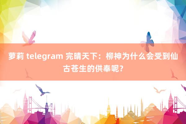 萝莉 telegram 完晴天下：柳神为什么会受到仙古苍生的供奉呢？