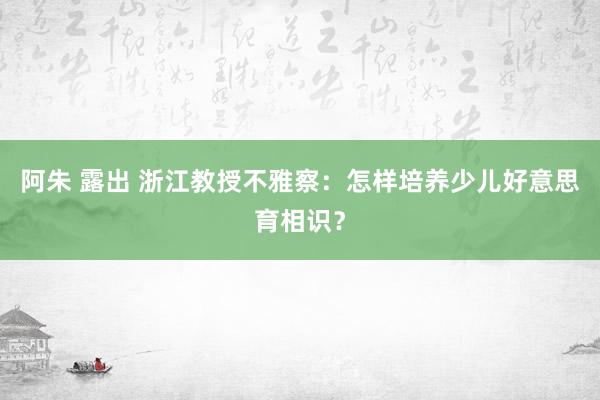 阿朱 露出 浙江教授不雅察：怎样培养少儿好意思育相识？