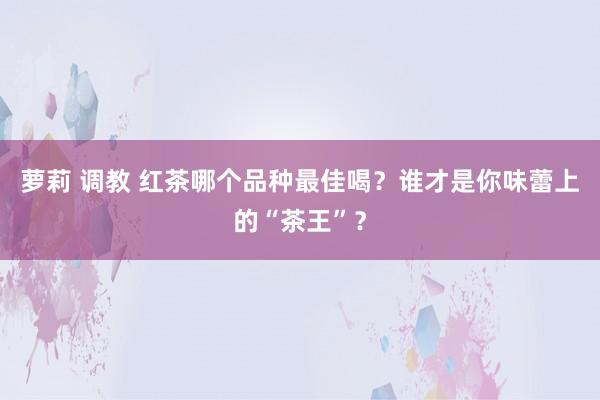 萝莉 调教 红茶哪个品种最佳喝？谁才是你味蕾上的“茶王”？