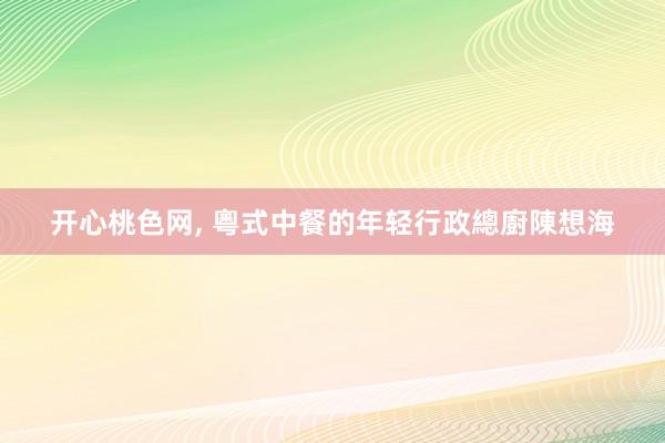 开心桃色网， 粵式中餐的年轻行政總廚陳想海