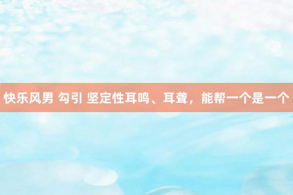 快乐风男 勾引 坚定性耳鸣、耳聋，能帮一个是一个