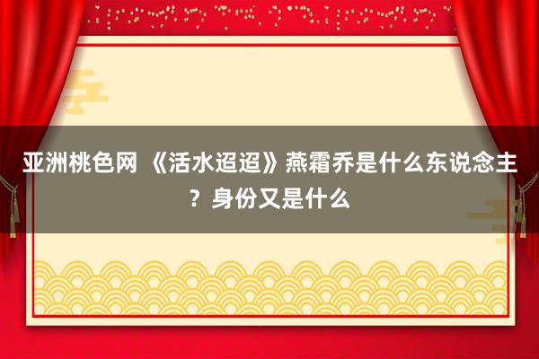 亚洲桃色网 《活水迢迢》燕霜乔是什么东说念主？身份又是什么