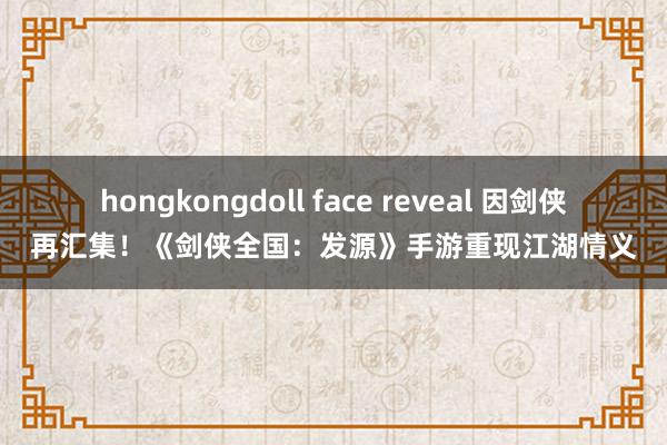 hongkongdoll face reveal 因剑侠再汇集！《剑侠全国：发源》手游重现江湖情义