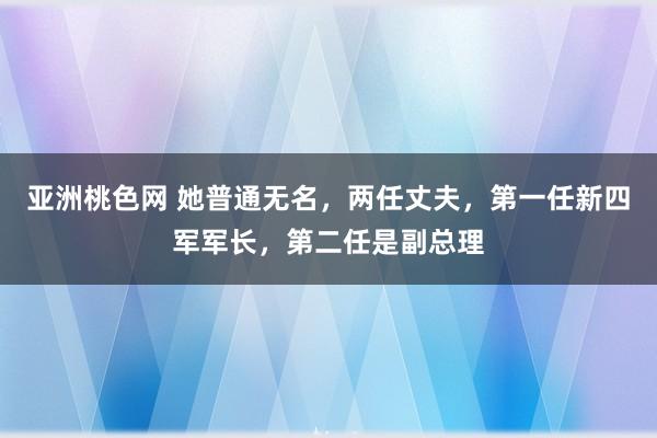 亚洲桃色网 她普通无名，两任丈夫，第一任新四军军长，第二任是副总理