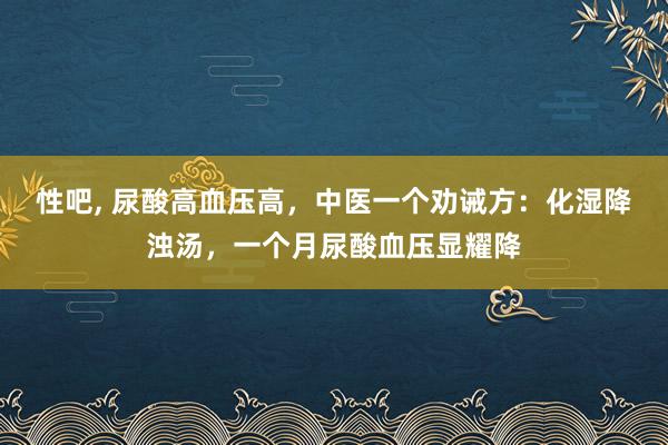 性吧， 尿酸高血压高，中医一个劝诫方：化湿降浊汤，一个月尿酸血压显耀降