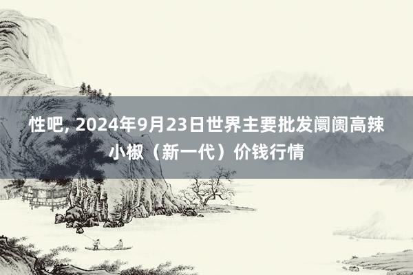 性吧， 2024年9月23日世界主要批发阛阓高辣小椒（新一代）价钱行情