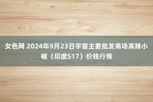 女色网 2024年9月23日宇宙主要批发商场高辣小椒（印度S17）价钱行情