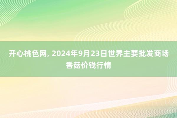 开心桃色网， 2024年9月23日世界主要批发商场香菇价钱行情