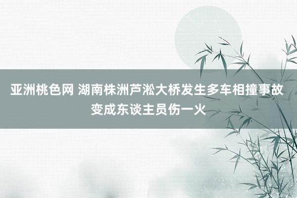 亚洲桃色网 湖南株洲芦淞大桥发生多车相撞事故 变成东谈主员伤一火