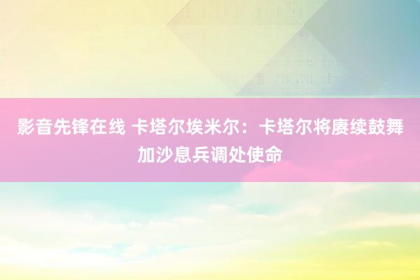 影音先锋在线 卡塔尔埃米尔：卡塔尔将赓续鼓舞加沙息兵调处使命