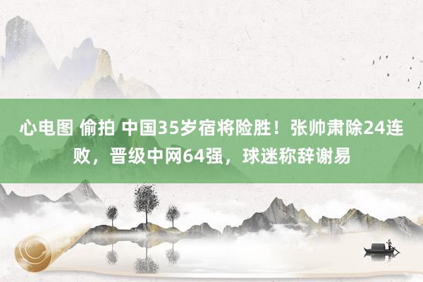 心电图 偷拍 中国35岁宿将险胜！张帅肃除24连败，晋级中网64强，球迷称辞谢易