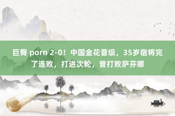 巨臀 porn 2-0！中国金花晋级，35岁宿将完了连败，打进次轮，曾打败萨芬娜