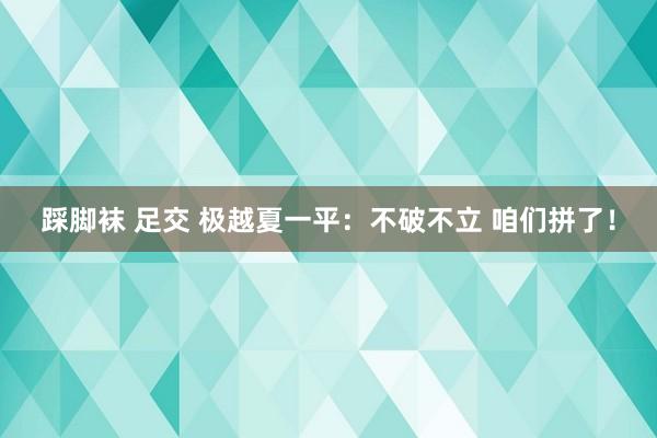 踩脚袜 足交 极越夏一平：不破不立 咱们拼了！