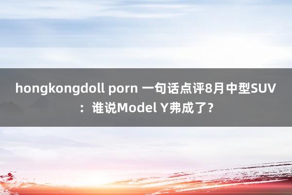 hongkongdoll porn 一句话点评8月中型SUV：谁说Model Y弗成了？