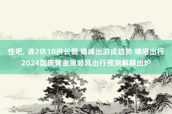 性吧， 请2休10拼长假 错峰出游成趋势 嘀嗒出行2024国庆黄金周顺风出行预测解释出炉