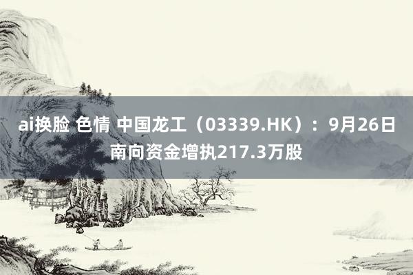 ai换脸 色情 中国龙工（03339.HK）：9月26日南向资金增执217.3万股