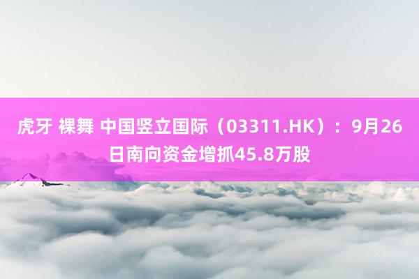 虎牙 裸舞 中国竖立国际（03311.HK）：9月26日南向资金增抓45.8万股