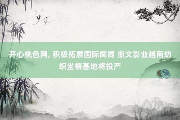 开心桃色网， 积极拓展国际阛阓 浙文影业越南纺织坐褥基地将投产