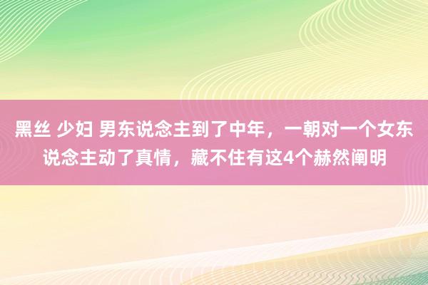 黑丝 少妇 男东说念主到了中年，一朝对一个女东说念主动了真情，藏不住有这4个赫然阐明