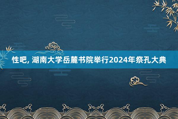 性吧， 湖南大学岳麓书院举行2024年祭孔大典