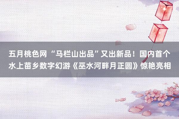 五月桃色网 “马栏山出品”又出新品！国内首个水上苗乡数字幻游《巫水河畔月正圆》惊艳亮相