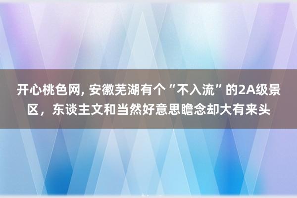 开心桃色网， 安徽芜湖有个“不入流”的2A级景区，东谈主文和当然好意思瞻念却大有来头