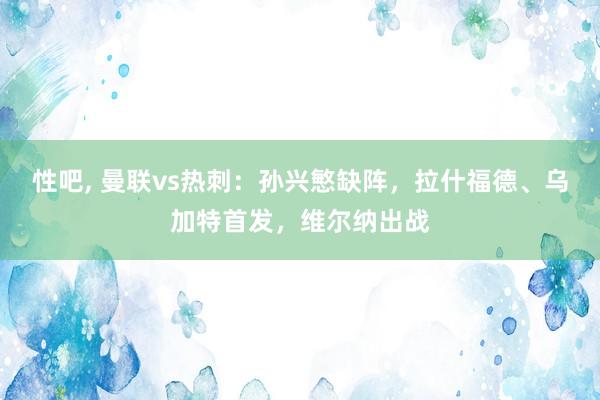 性吧， 曼联vs热刺：孙兴慜缺阵，拉什福德、乌加特首发，维尔纳出战