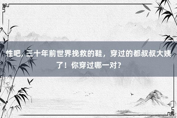 性吧， 三十年前世界挽救的鞋，穿过的都叔叔大姨了！你穿过哪一对？