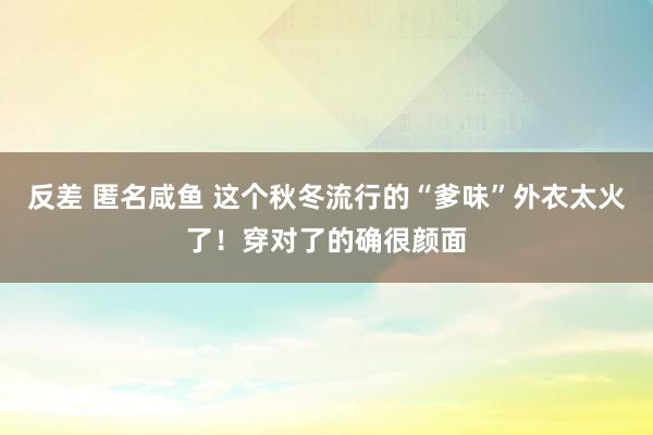 反差 匿名咸鱼 这个秋冬流行的“爹味”外衣太火了！穿对了的确很颜面