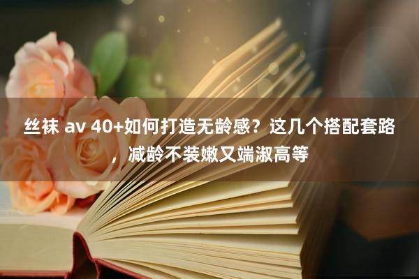 丝袜 av 40+如何打造无龄感？这几个搭配套路，减龄不装嫩又端淑高等