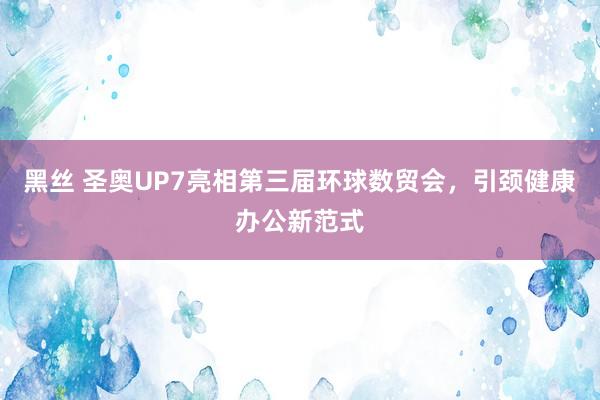 黑丝 圣奥UP7亮相第三届环球数贸会，引颈健康办公新范式