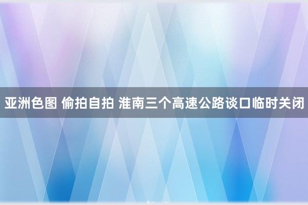 亚洲色图 偷拍自拍 ﻿淮南三个高速公路谈口临时关闭