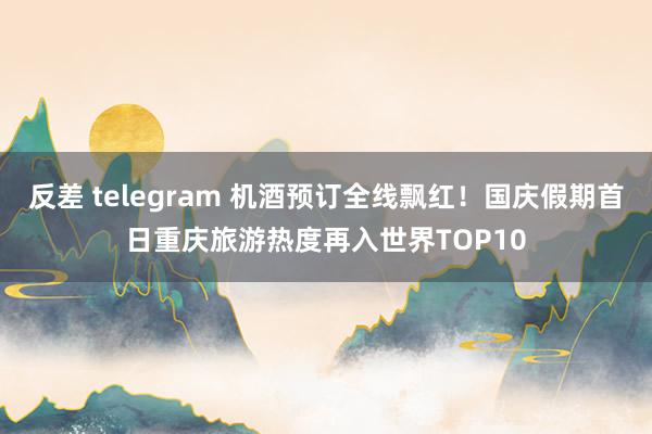 反差 telegram 机酒预订全线飘红！国庆假期首日重庆旅游热度再入世界TOP10