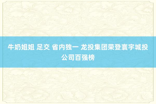 牛奶姐姐 足交 省内独一 龙投集团荣登寰宇城投公司百强榜