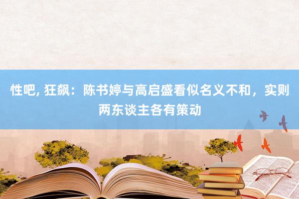 性吧， 狂飙：陈书婷与高启盛看似名义不和，实则两东谈主各有策动