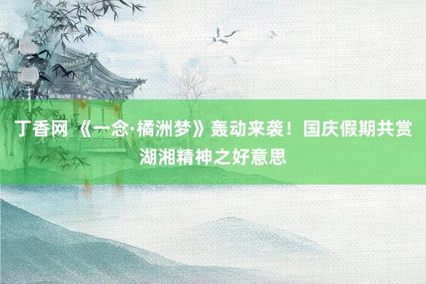 丁香网 《一念·橘洲梦》轰动来袭！国庆假期共赏湖湘精神之好意思