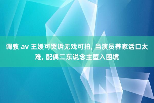 调教 av 王媛可哭诉无戏可拍， 当演员养家活口太难， 配偶二东说念主堕入困境