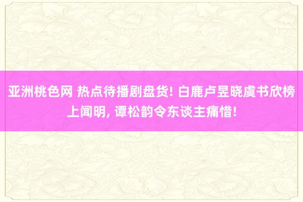 亚洲桃色网 热点待播剧盘货! 白鹿卢昱晓虞书欣榜上闻明， 谭松韵令东谈主痛惜!