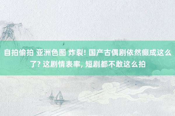 自拍偷拍 亚洲色图 炸裂! 国产古偶剧依然癫成这么了? 这剧情表率， 短剧都不敢这么拍