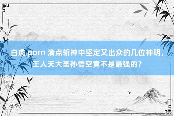 白虎 porn 清点斩神中坚定又出众的几位神明，王人天大圣孙悟空竟不是最强的？