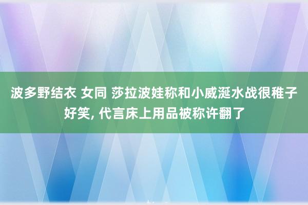 波多野结衣 女同 莎拉波娃称和小威涎水战很稚子好笑， 代言床上用品被称许翻了