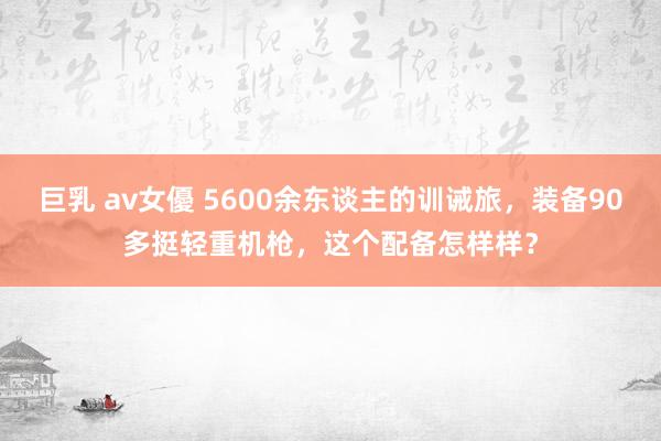 巨乳 av女優 5600余东谈主的训诫旅，装备90多挺轻重机枪，这个配备怎样样？