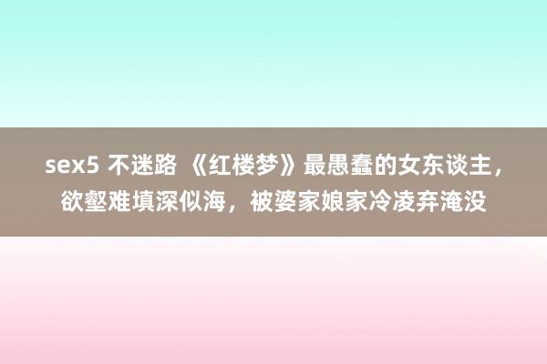 sex5 不迷路 《红楼梦》最愚蠢的女东谈主，欲壑难填深似海，被婆家娘家冷凌弃淹没