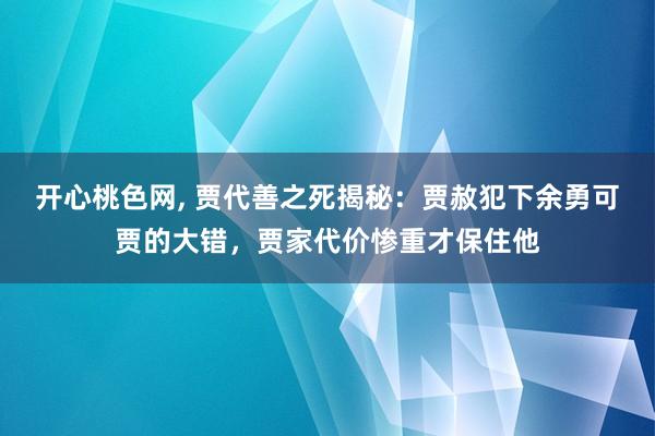 开心桃色网， 贾代善之死揭秘：贾赦犯下余勇可贾的大错，贾家代价惨重才保住他