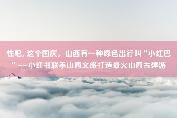 性吧， 这个国庆，山西有一种绿色出行叫“小红巴”——小红书联手山西文旅打造最火山西古建游