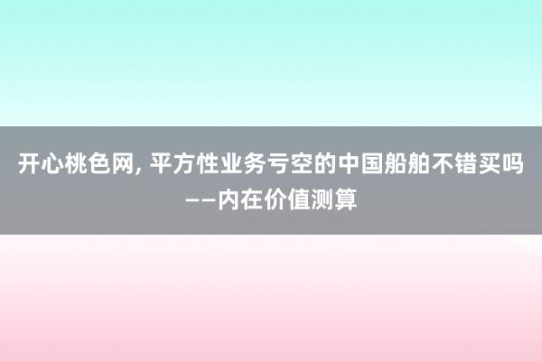 开心桃色网， 平方性业务亏空的中国船舶不错买吗——内在价值测算