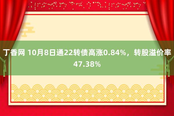 丁香网 10月8日通22转债高涨0.84%，转股溢价率47.38%