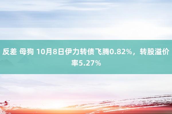 反差 母狗 10月8日伊力转债飞腾0.82%，转股溢价率5.27%